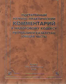 Постатейный научно-практический комментарий к налоговому кодексу Республики Казахстан. Общая часть (с изменениями и дополнениями на 01.05.2006г.) : нормативный документ