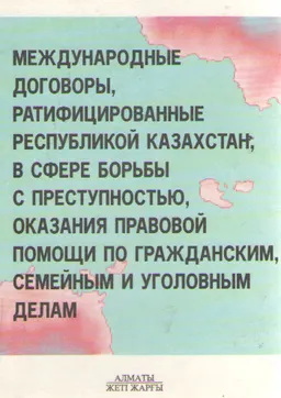 Международные договоры ратифицированные Республикой Казахстан, в сфере борьбы с преступностью, оказания правовой помощи по гражданским, семейным и уголовным делам : Сборник нормативных актов
