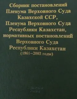 Сборник постановлений Пленума Верховного Суда Казахской ССР, Пленума Верховного Суда Республики Казахстан, нормативных постановлений Верховного Суда Республики Казахстан (1961-2003 годы)