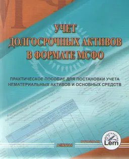 Учет долгосрочных активов в формате МСФО (рекомендации по применению стандартов МСФО при постановке бухгалтерского учета нематериальных активов и основных средств субъектами Республики Казахстан)