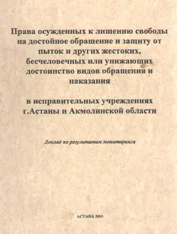 Права осужденных к лишению свободы на достойное обращение и защиту пыток и других жестоких, бесчеловечных или унижающих достоинство видов обращения и наказания в исправительных учреждениях г.Астаны и Акмолинской области : Доклад по результатам мониторинга