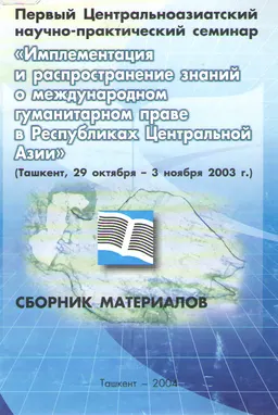 Первый Центральноазиатский научно-практический семинар "Имплементация и распространение знаний о международном гуманитарном праве в Республиках Центральной Азии" (Ташкент, 29 октября-3ноября 2003г.) : Сборник материалов