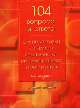 104 вопроса и ответа для подготовки к экзамену специалистов по таможенному оформлению : учебное пособие