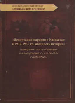 Депортация народов в Казахстан в 1930-1950 гг.: общность истории (интервью с пострадавшими от депортаций в 1930-50 годы в Казахстан) : Междунар. проект "Память во имя будущего"