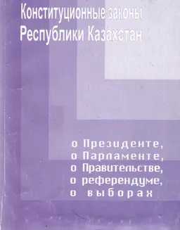 Конституционные законы Республики Казахстан о Президенте, о Парламенте, о Правительстве, о референдуме, о выборах : Сборник нормативно-правовых актов