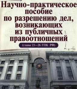 Научно-практическое пособие по разрешению дел, возникающих из публичных правоотношений (главы 23-26 ГПК РФ)