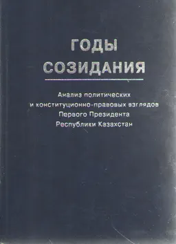 Годы созидания : Анализ социально-политических и конституционно-правовых взглядов Первого Президента Республики Казахстан
