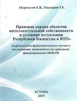 Правовая охрана объектов интеллектуальной собственности в условиях вступления Республики Казахстан в ВТО : по результатам фундаментального научного исследования, проведенного по грантовому финансированию МОН РК