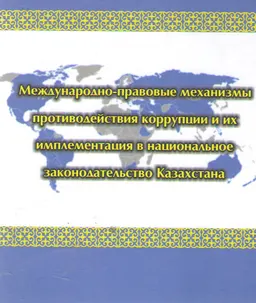 Международно-правовые механизмы противодействия коррупции и их имплементация в национальное законодательство Казахстана : научное издание