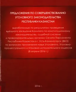 Предложения по совершенствованию уголовного законодательства Республики Казахстан : выработанные по результатам проведения выездного заседания Комитета по конст. закон-ву, судеб.сист. и правоохран.органам Сената Парламента РК в г.Усть-Каменогорск (ВКО) (8 апреля 2016 г.)