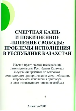 Смертная казнь и пожизненное лишение свободы: проблемы исполнения в Республики Казахстан: Научно-практическое исследование законодательства Республики Казахстан и судебной практики по вопросам, возникающим при применении смертной казни, и проблемам исполнения приговора в виде пожизненного лишения свободы