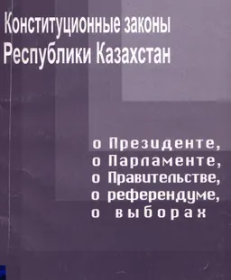 Конституционные законы Республики Казахстан о Президенте, о Парламенте, о Правительстве, о референдуме, о выборах : Сборник нормативно-правовых актов