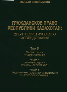 Гражданское право Республики Казахстан : опыт теоретического исследования. Т.5. Ч.3. Практическая. Раздел 4. Цифровизация и гражданское право. Раздел 5. Предпринимательство, инвестиции и недропользование : монография в 6 т.
