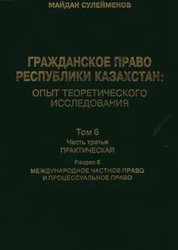 Гражданское право Республики Казахстан : опыт теоретического исследования. Т.6. Ч.3. Практическая. Раздел 6. Международное частное право и процессуальное право : монография в 6 т.