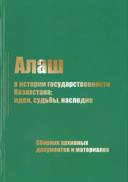 Алаш в истории государственности Казахстана: идеи, судьбы, наследие : сборник архивных документов и материалов