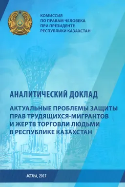 Актуальные проблемы защиты прав трудящихся-мигрантов и жертв торговли людьми в Республике Казахстан : Аналитический доклад