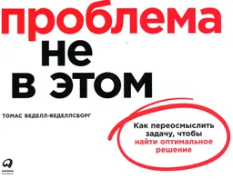 Проблема не в этом: Как переосмыслить задачу, чтобы найти оптимальное решение : пер. с англ. И. Евстигнеева
