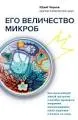 Его величество микроб : как мельчайший живой организм способен вызывать эпидемии, контролировать наше здоровье и влиять на гены