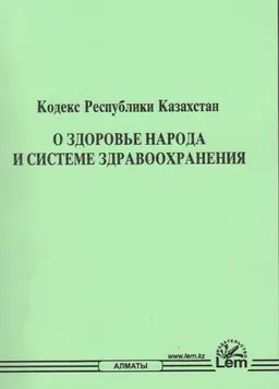О здоровье народа и системе здравоохранения : Кодекс Республики Казахстан от 07 июля 2020 года №360-V : (с изменениями и дополнениями по состоянию на 05.01.2024 г.)