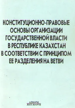 Конституционно-правовые основы организации государственной власти в Республике Казахстан в соответствии с принципом ее разделения на ветви : монография