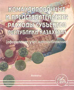 Командировочные и представительские расходы субъектов Республики Казахстан (оформление, учет, налогообложение) : сборник документов